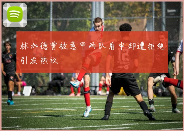 林加德曾被意甲两队看中却遭拒绝引发热议