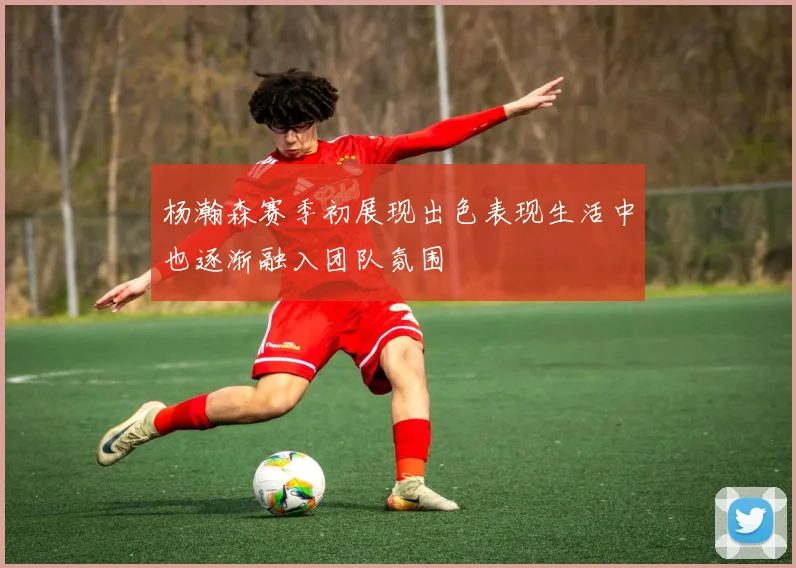 杨瀚森赛季初展现出色表现生活中也逐渐融入团队氛围