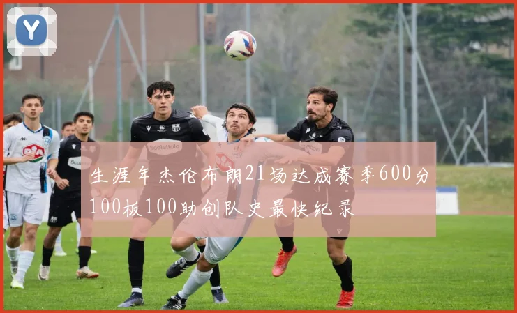 生涯年杰伦布朗21场达成赛季600分100板100助创队史最快纪录