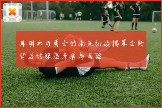 库明加与勇士的未来挑战揭幕合约背后的深层矛盾与考验
