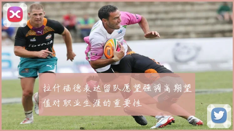 拉什福德表达留队愿望强调高期望值对职业生涯的重要性