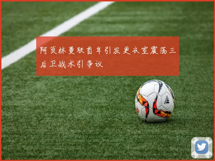 阿莫林曼联首年引发更衣室震荡三后卫战术引争议