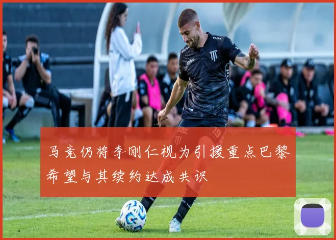 马竞仍将李刚仁视为引援重点巴黎希望与其续约达成共识