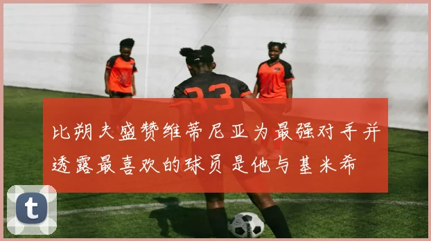 比朔夫盛赞维蒂尼亚为最强对手并透露最喜欢的球员是他与基米希