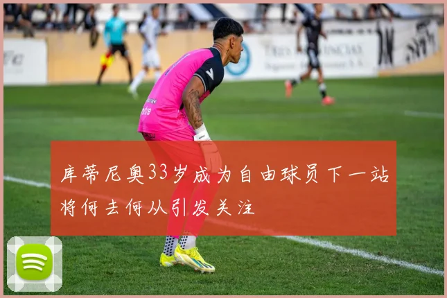 库蒂尼奥33岁成为自由球员下一站将何去何从引发关注