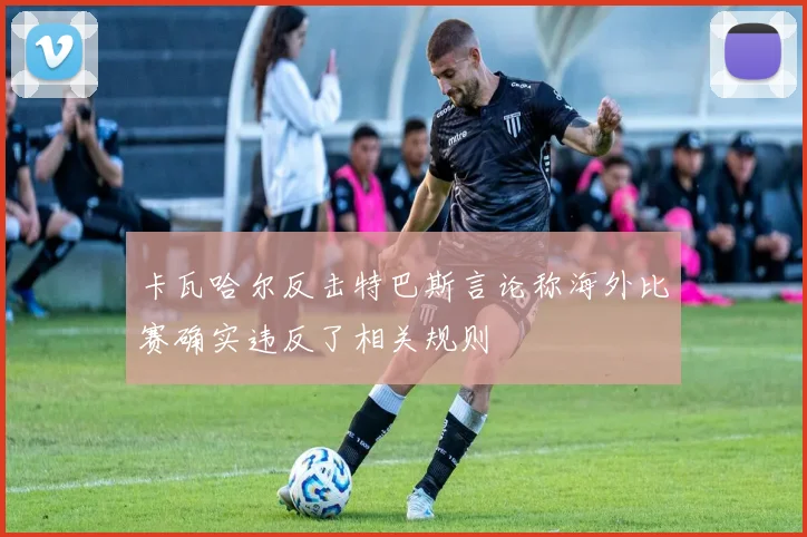 卡瓦哈尔反击特巴斯言论称海外比赛确实违反了相关规则