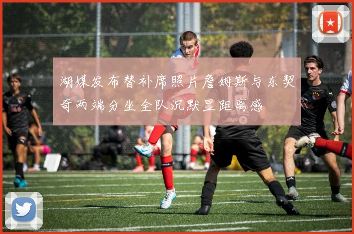 湖媒发布替补席照片詹姆斯与东契奇两端分坐全队沉默显距离感