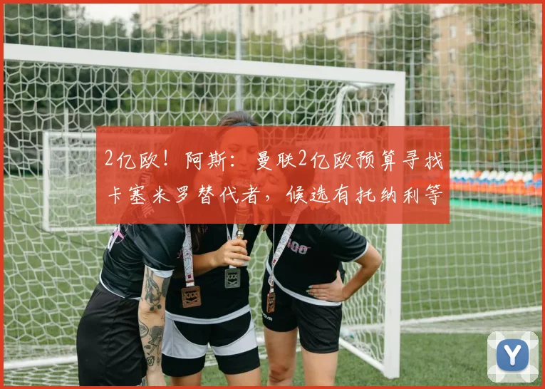 2亿欧！阿斯：曼联2亿欧预算寻找卡塞米罗替代者，候选有托纳利等