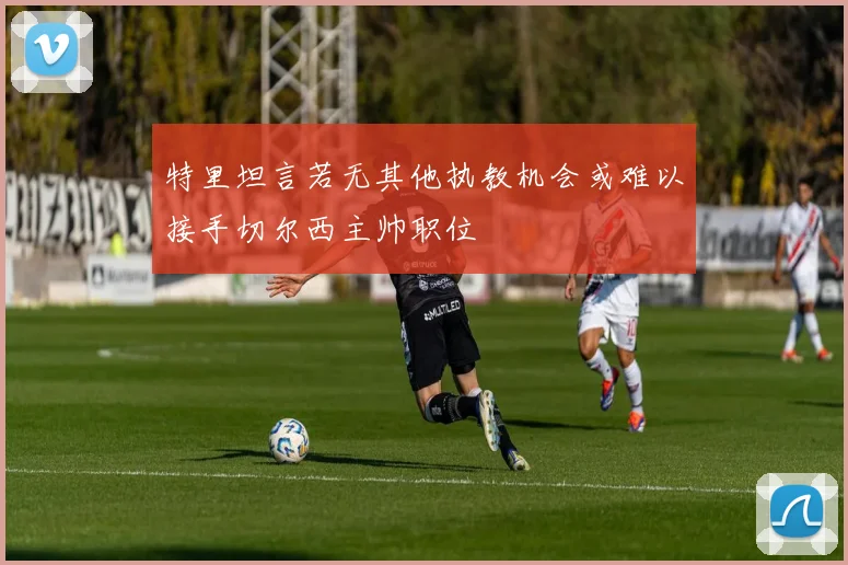 特里坦言若无其他执教机会或难以接手切尔西主帅职位