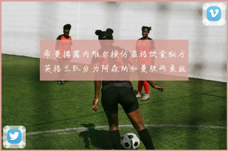 希曼揭露内维尔模仿温格饮食秘方英格兰队分为阿森纳和曼联两桌就餐
