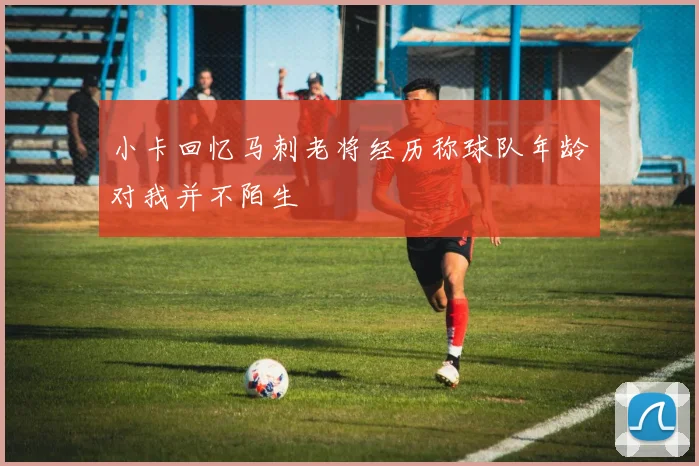 小卡回忆马刺老将经历称球队年龄对我并不陌生