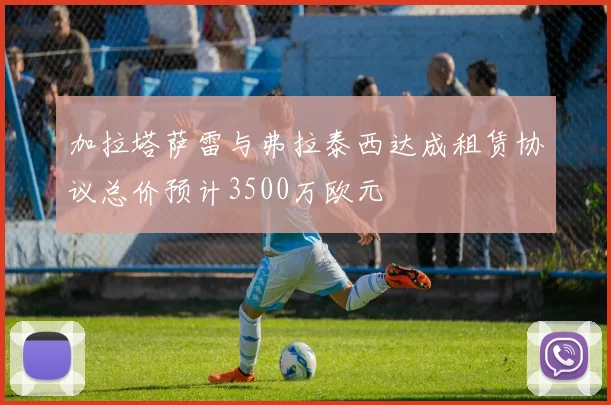 加拉塔萨雷与弗拉泰西达成租赁协议总价预计3500万欧元