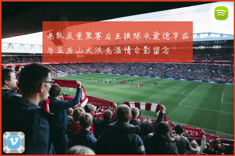 老队友重聚赛后互换球衣爱德华兹与亚历山大沃克温情合影留念