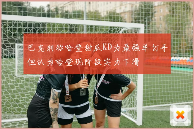 巴克利称哈登甜瓜KD为最强单打手但认为哈登现阶段实力下滑