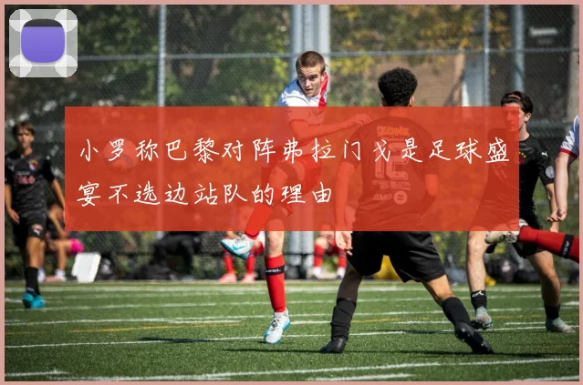 小罗称巴黎对阵弗拉门戈是足球盛宴不选边站队的理由
