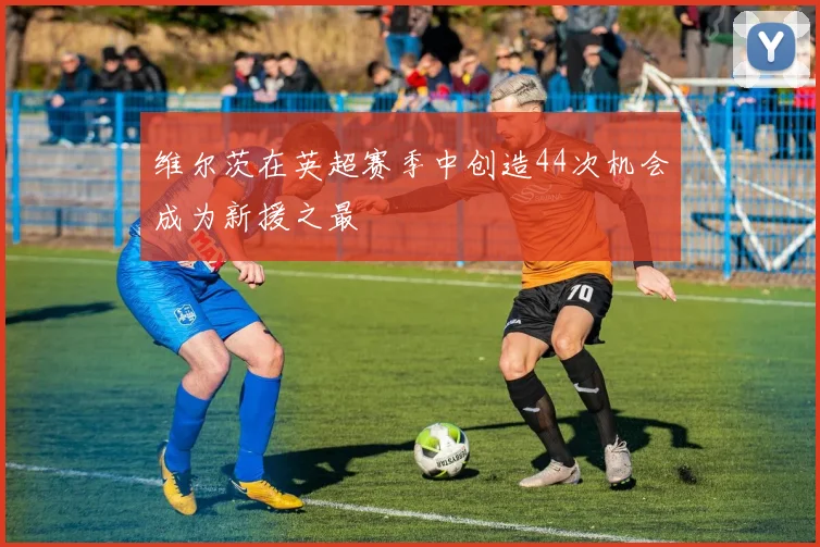 维尔茨在英超赛季中创造44次机会成为新援之最