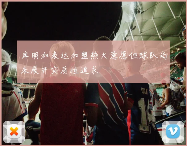 库明加表达加盟热火意愿但球队尚未展开实质性追求