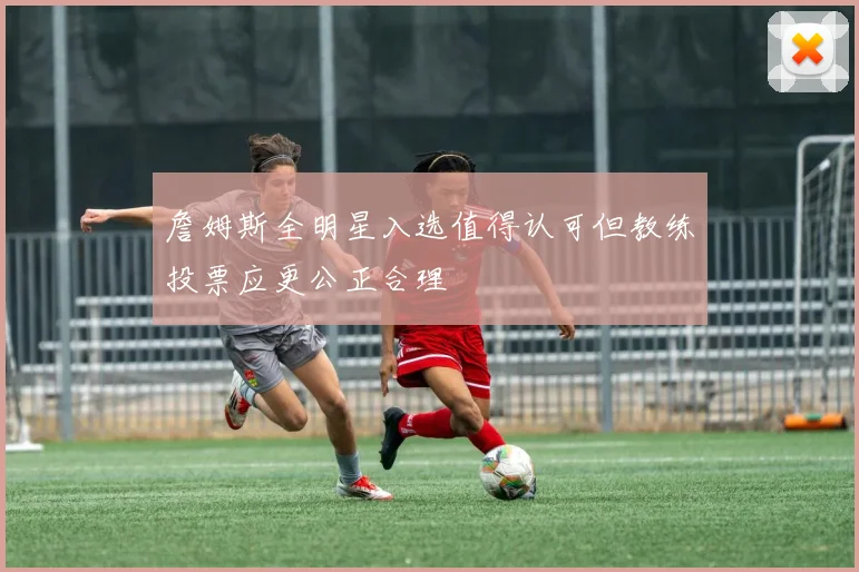 詹姆斯全明星入选值得认可但教练投票应更公正合理