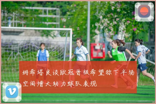 姆希塔良谈欧冠晋级希望称下半场空间增大助力球队表现