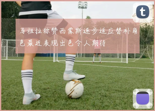 马祖拉称赞西蒙斯逐步适应替补角色最近表现出色令人期待