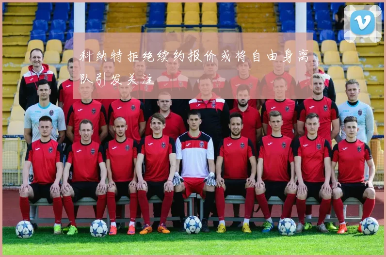 科纳特拒绝续约报价或将自由身离队引发关注
