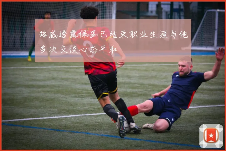 路威透露保罗已结束职业生涯与他多次交谈心态平和