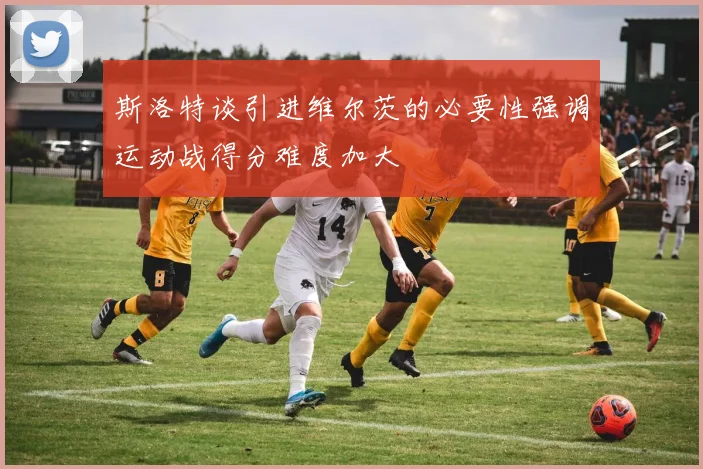 斯洛特谈引进维尔茨的必要性强调运动战得分难度加大
