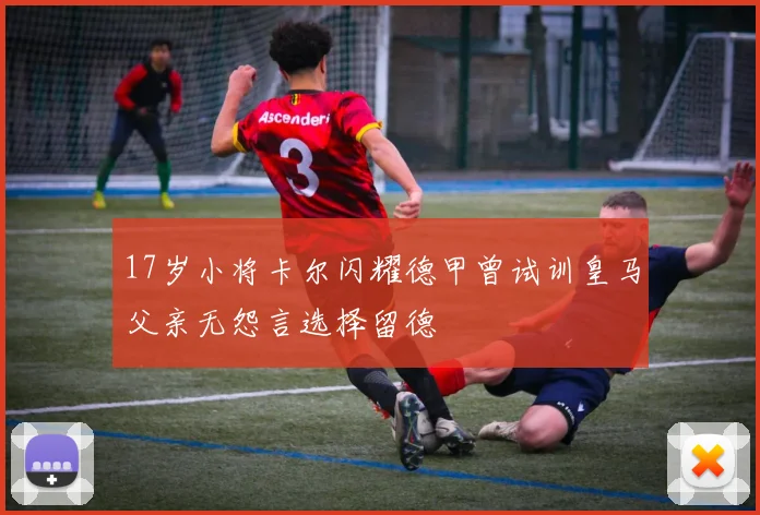 17岁小将卡尔闪耀德甲曾试训皇马父亲无怨言选择留德