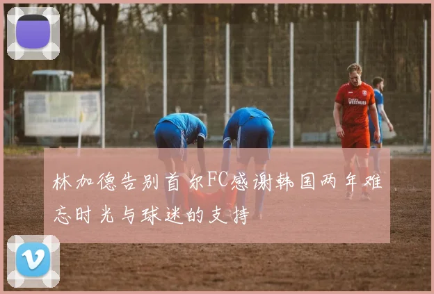 林加德告别首尔FC感谢韩国两年难忘时光与球迷的支持