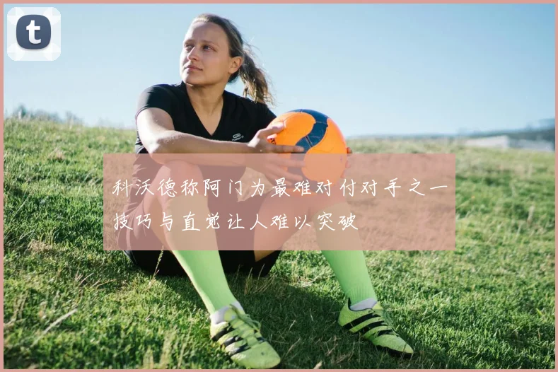 科沃德称阿门为最难对付对手之一技巧与直觉让人难以突破